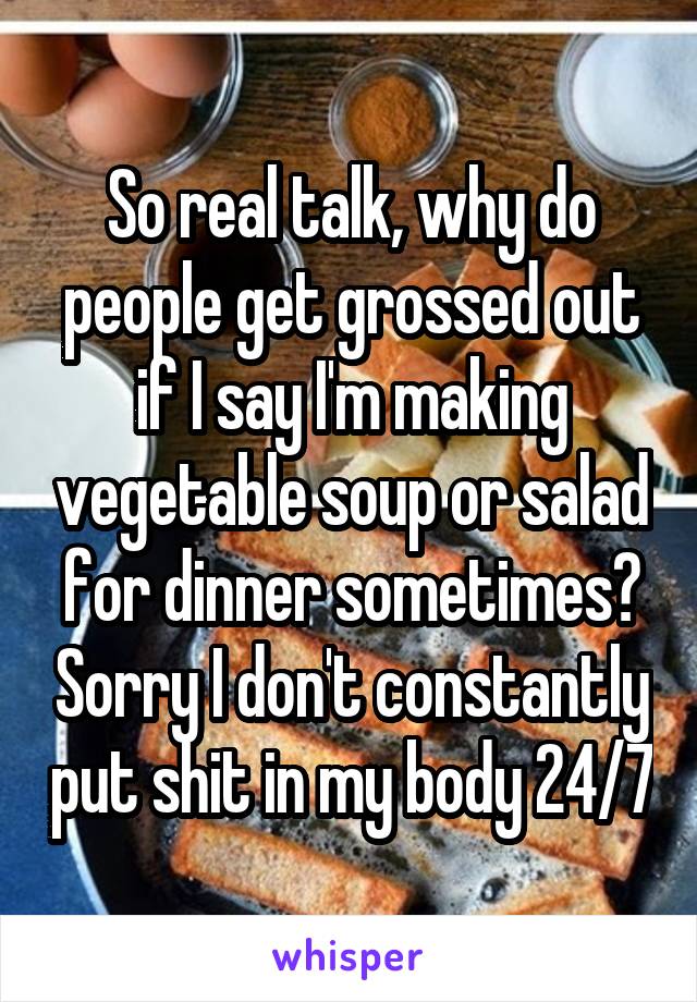 So real talk, why do people get grossed out if I say I'm making vegetable soup or salad for dinner sometimes? Sorry I don't constantly put shit in my body 24/7