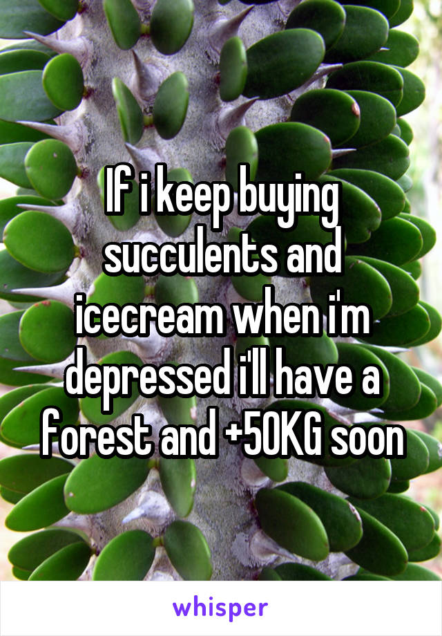 If i keep buying succulents and icecream when i'm depressed i'll have a forest and +50KG soon