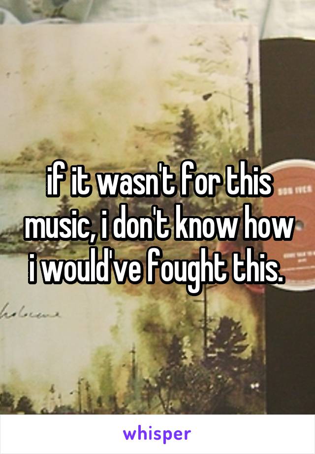 if it wasn't for this music, i don't know how i would've fought this. 