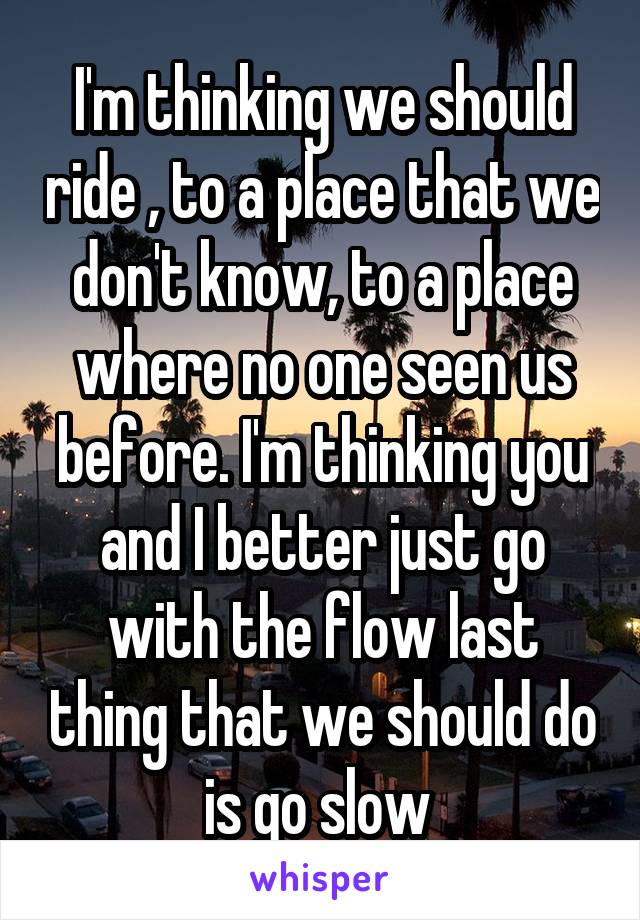 I'm thinking we should ride , to a place that we don't know, to a place where no one seen us before. I'm thinking you and I better just go with the flow last thing that we should do is go slow 