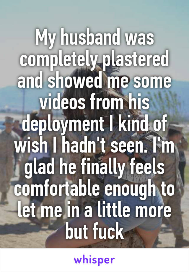 My husband was completely plastered and showed me some videos from his deployment I kind of wish I hadn't seen. I'm glad he finally feels comfortable enough to let me in a little more but fuck