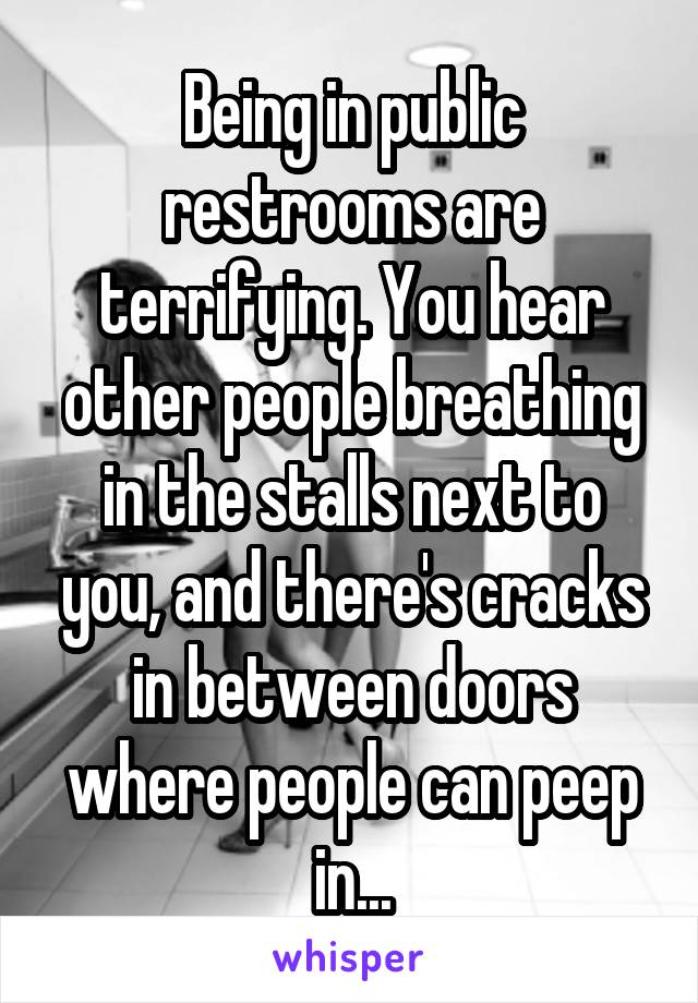 Being in public restrooms are terrifying. You hear other people breathing in the stalls next to you, and there's cracks in between doors where people can peep in...