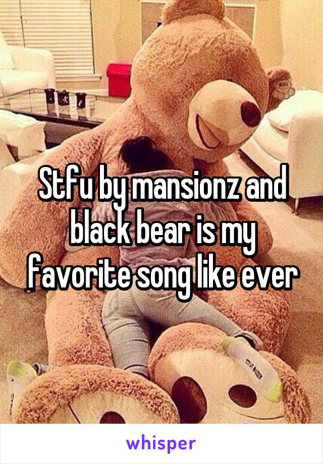 Stfu by mansionz and black bear is my favorite song like ever