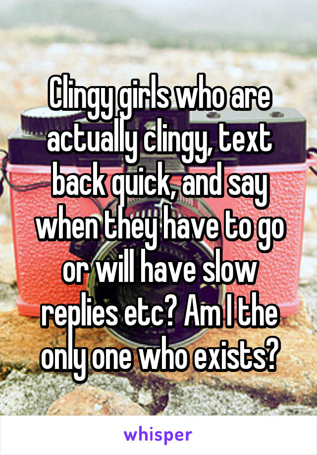 Clingy girls who are actually clingy, text back quick, and say when they have to go or will have slow replies etc? Am I the only one who exists?