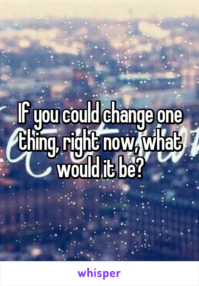 If you could change one thing, right now, what would it be?