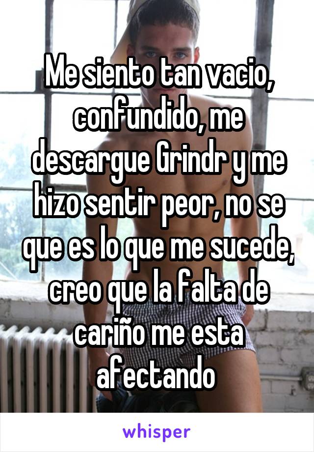 Me siento tan vacio, confundido, me descargue Grindr y me hizo sentir peor, no se que es lo que me sucede, creo que la falta de cariño me esta afectando 