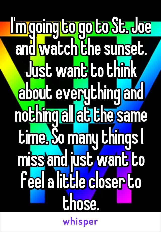 I'm going to go to St. Joe and watch the sunset. Just want to think about everything and nothing all at the same time. So many things I miss and just want to feel a little closer to those.