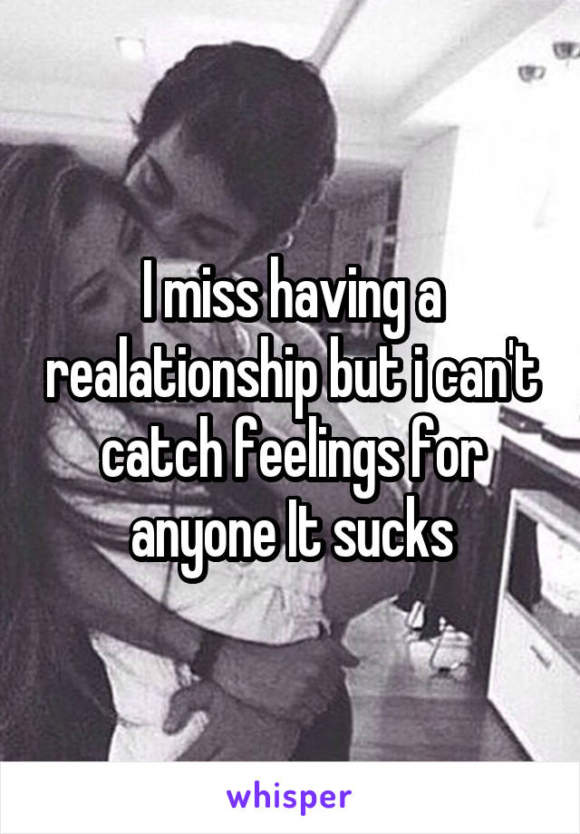 I miss having a realationship but i can't catch feelings for anyone It sucks