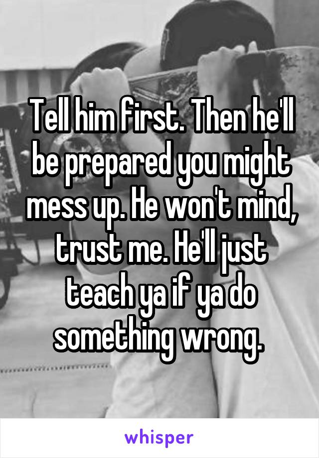 Tell him first. Then he'll be prepared you might mess up. He won't mind, trust me. He'll just teach ya if ya do something wrong. 