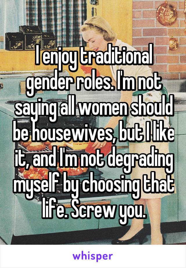 I enjoy traditional gender roles. I'm not saying all women should be housewives, but I like it, and I'm not degrading myself by choosing that life. Screw you.