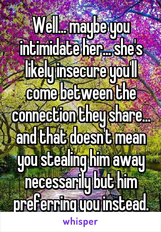 Well... maybe you intimidate her... she's likely insecure you'll come between the connection they share... and that doesn't mean you stealing him away necessarily but him preferring you instead.