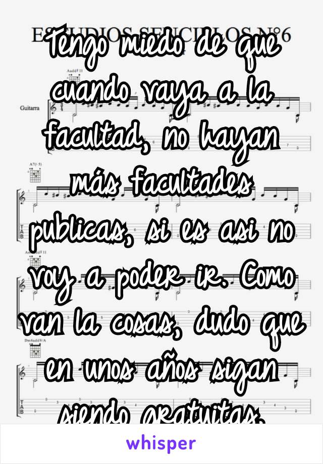 Tengo miedo de que cuando vaya a la facultad, no hayan más facultades publicas, si es asi no voy a poder ir. Como van la cosas, dudo que en unos años sigan siendo gratuitas.