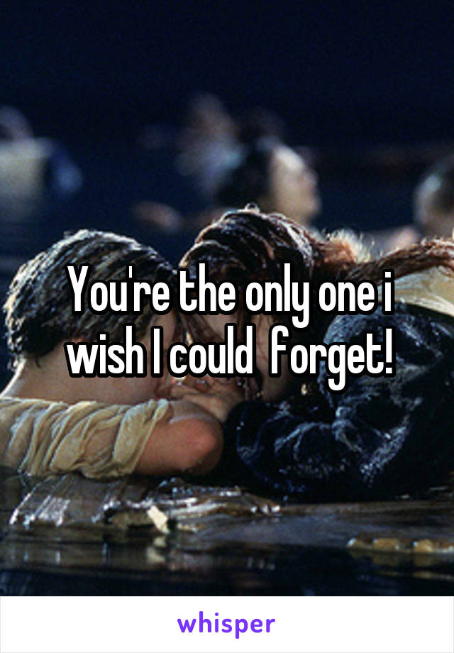 You're the only one i wish I could  forget!