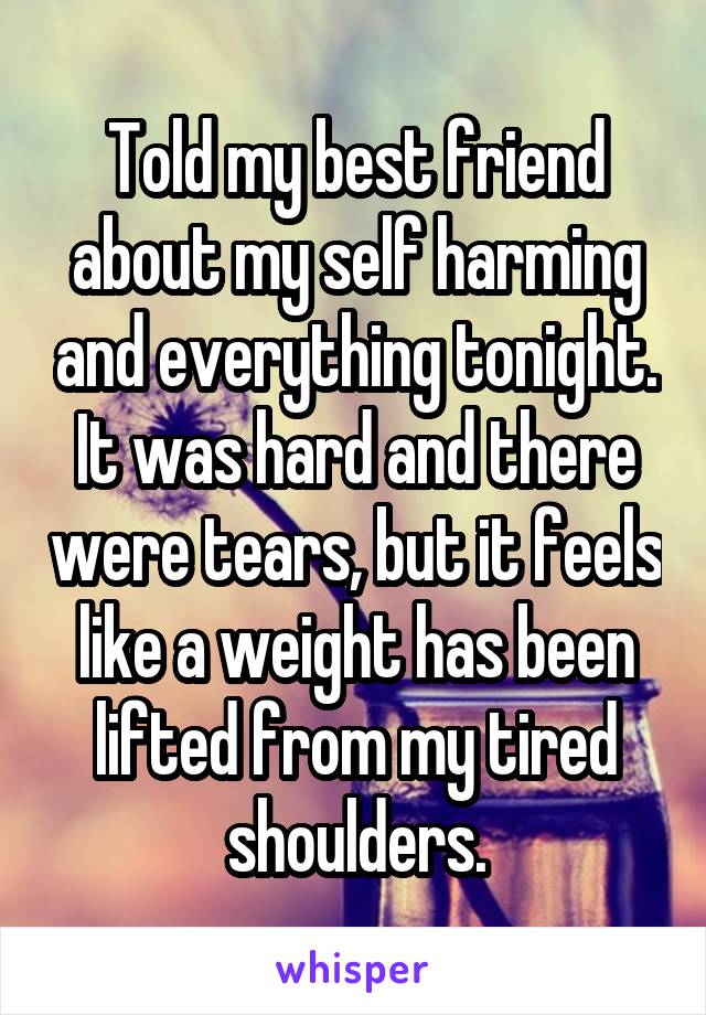 Told my best friend about my self harming and everything tonight. It was hard and there were tears, but it feels like a weight has been lifted from my tired shoulders.