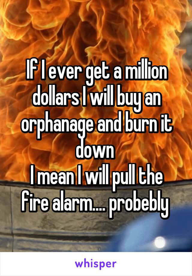 If I ever get a million dollars I will buy an orphanage and burn it down 
I mean I will pull the fire alarm.... probebly 