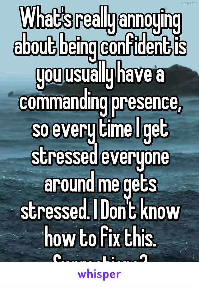 What's really annoying about being confident is you usually have a commanding presence, so every time I get stressed everyone around me gets stressed. I Don't know how to fix this. Suggestions?