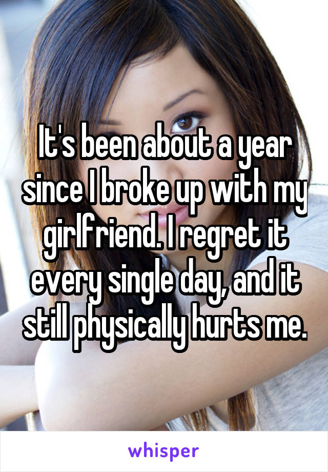 It's been about a year since I broke up with my girlfriend. I regret it every single day, and it still physically hurts me.