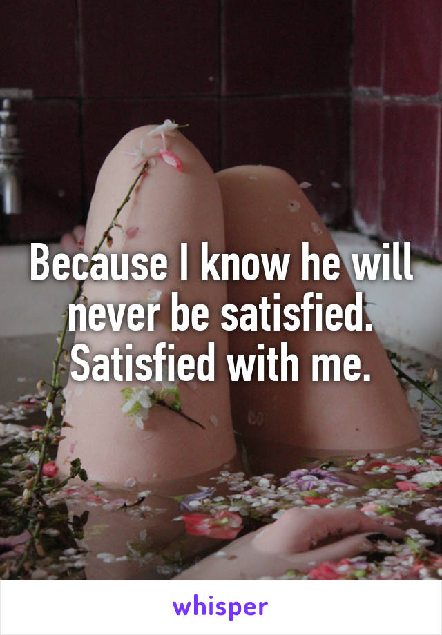 Because I know he will never be satisfied. Satisfied with me.