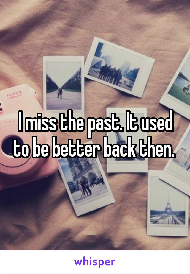 I miss the past. It used to be better back then. 