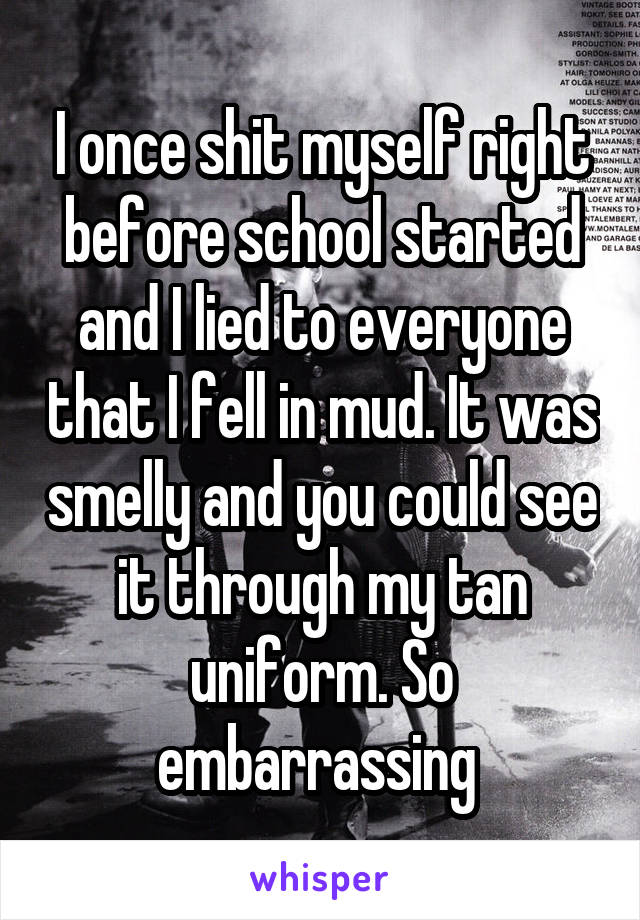 I once shit myself right before school started and I lied to everyone that I fell in mud. It was smelly and you could see it through my tan uniform. So embarrassing 