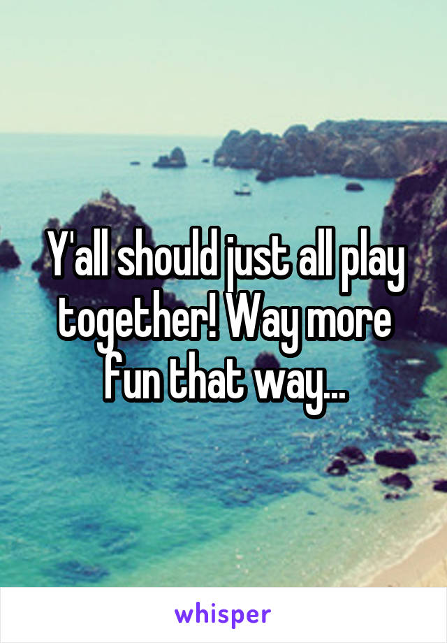 Y'all should just all play together! Way more fun that way...