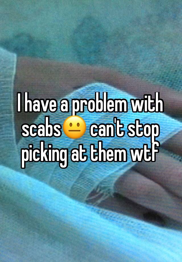 i-have-a-problem-with-scabs-can-t-stop-picking-at-them-wtf