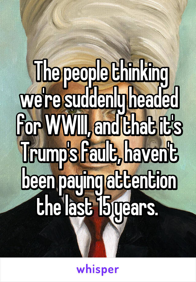  The people thinking we're suddenly headed for WWIII, and that it's Trump's fault, haven't been paying attention the last 15 years. 