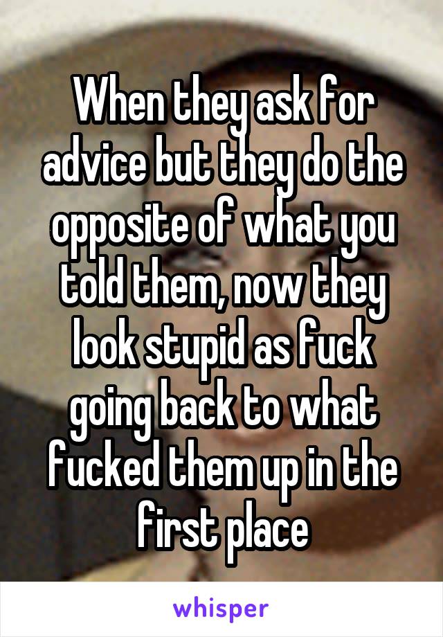 When they ask for advice but they do the opposite of what you told them, now they look stupid as fuck going back to what fucked them up in the first place