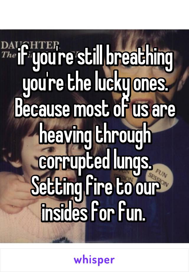 if you're still breathing you're the lucky ones. Because most of us are heaving through corrupted lungs. Setting fire to our insides for fun. 