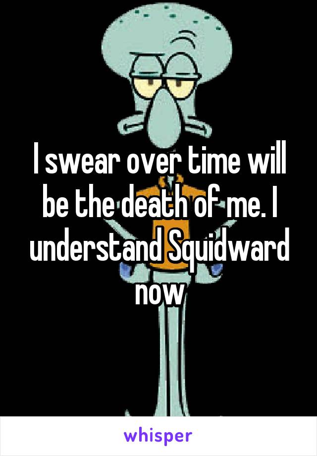 I swear over time will be the death of me. I understand Squidward now