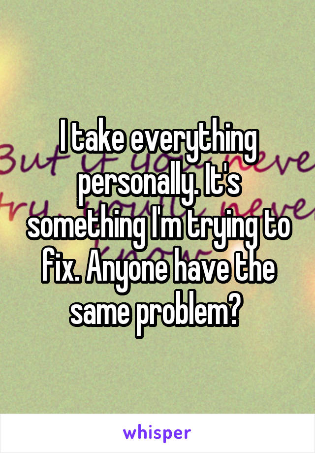 I take everything personally. It's something I'm trying to fix. Anyone have the same problem? 