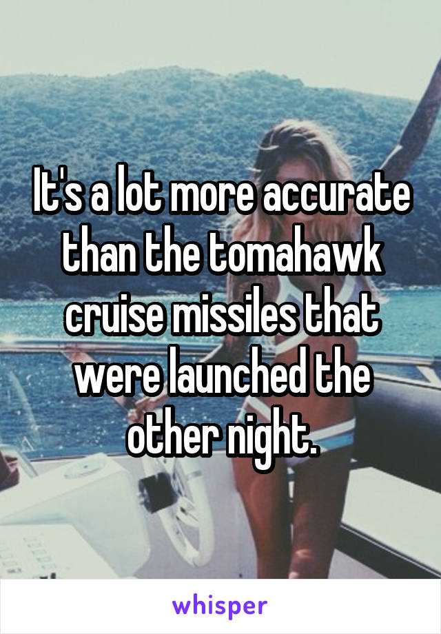 It's a lot more accurate than the tomahawk cruise missiles that were launched the other night.