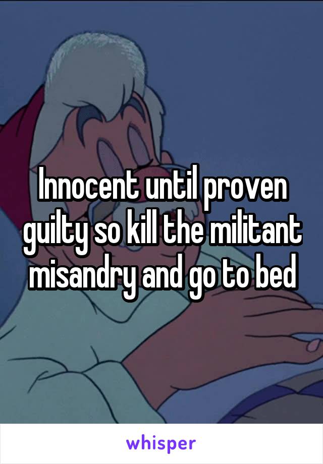 Innocent until proven guilty so kill the militant misandry and go to bed