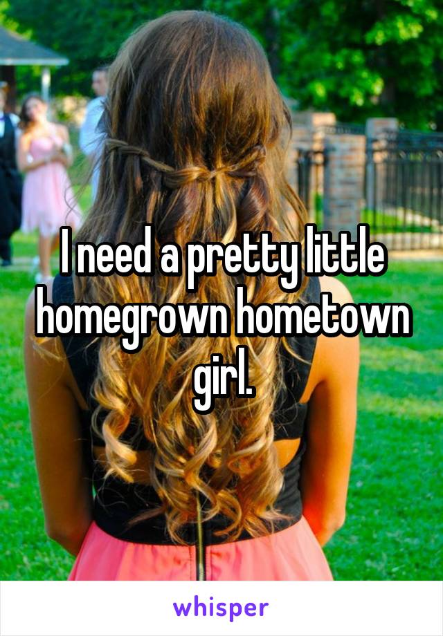 I need a pretty little homegrown hometown girl.