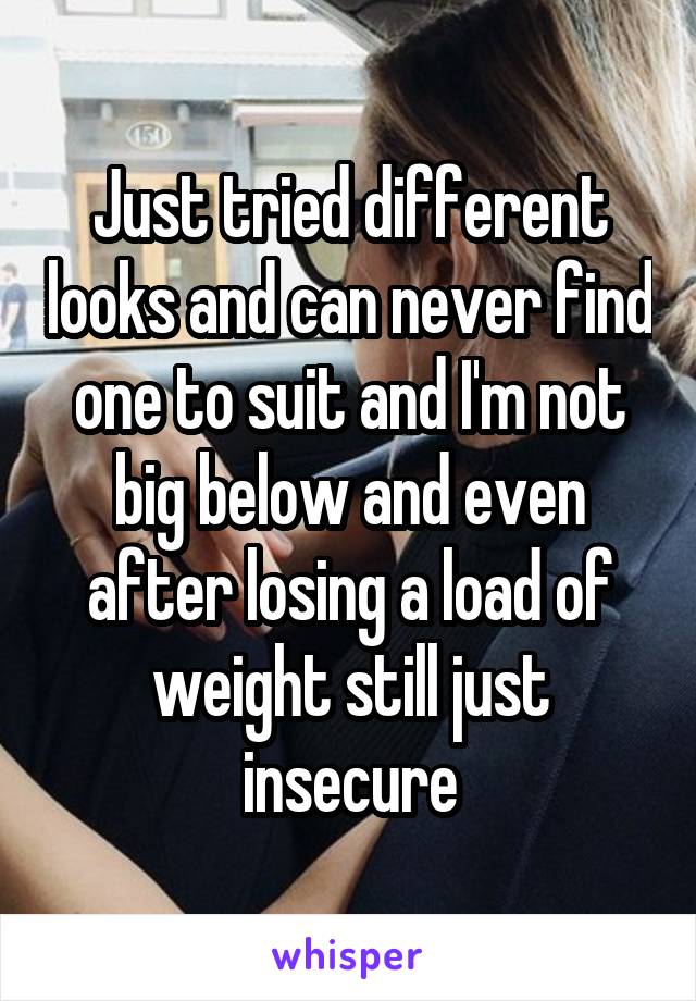 Just tried different looks and can never find one to suit and I'm not big below and even after losing a load of weight still just insecure