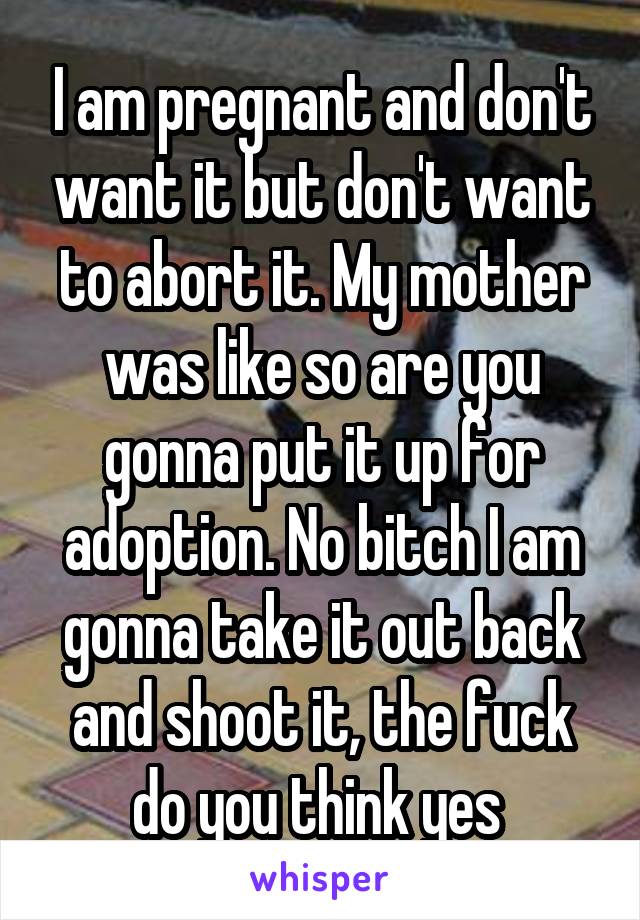 I am pregnant and don't want it but don't want to abort it. My mother was like so are you gonna put it up for adoption. No bitch I am gonna take it out back and shoot it, the fuck do you think yes 