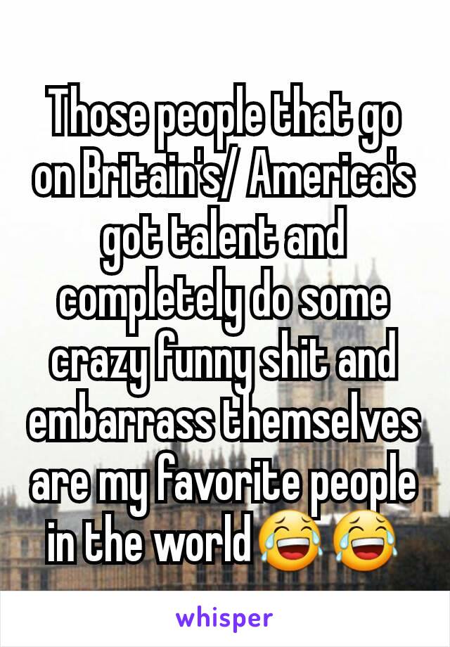 Those people that go on Britain's/ America's got talent and completely do some crazy funny shit and embarrass themselves are my favorite people in the world😂😂