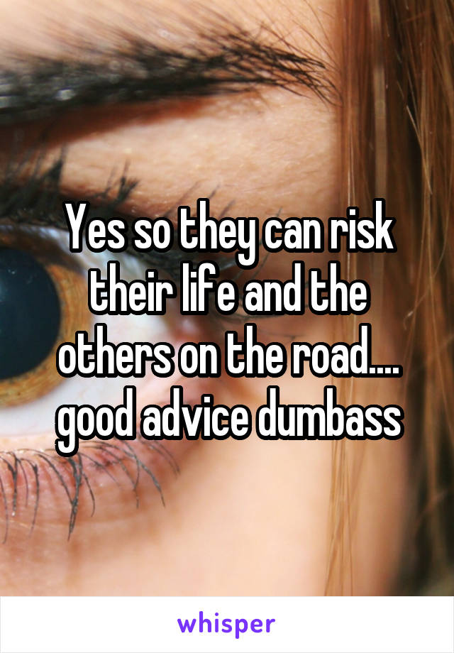 Yes so they can risk their life and the others on the road.... good advice dumbass