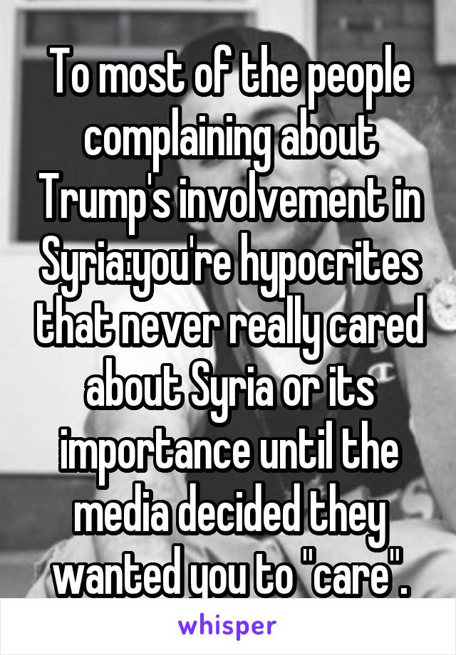 To most of the people complaining about Trump's involvement in Syria:you're hypocrites that never really cared about Syria or its importance until the media decided they wanted you to "care".