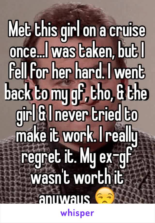 Met this girl on a cruise once...I was taken, but I fell for her hard. I went back to my gf, tho, & the girl & I never tried to make it work. I really regret it. My ex-gf wasn't worth it anyways 😒