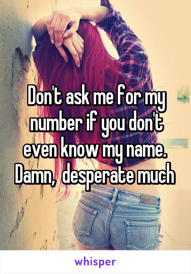 Don't ask me for my number if you don't even know my name.  Damn,  desperate much 