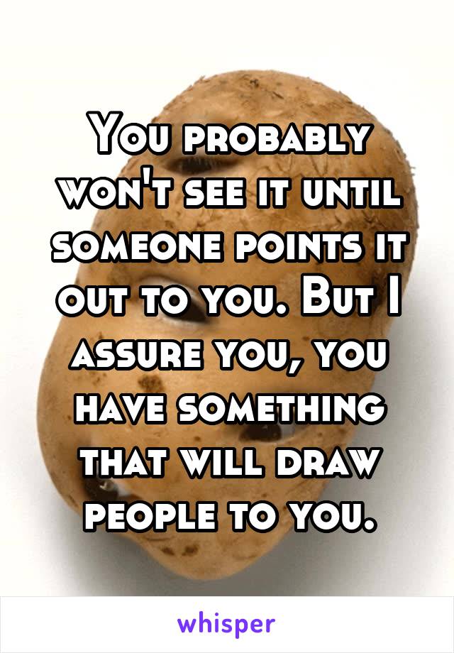 You probably won't see it until someone points it out to you. But I assure you, you have something that will draw people to you.