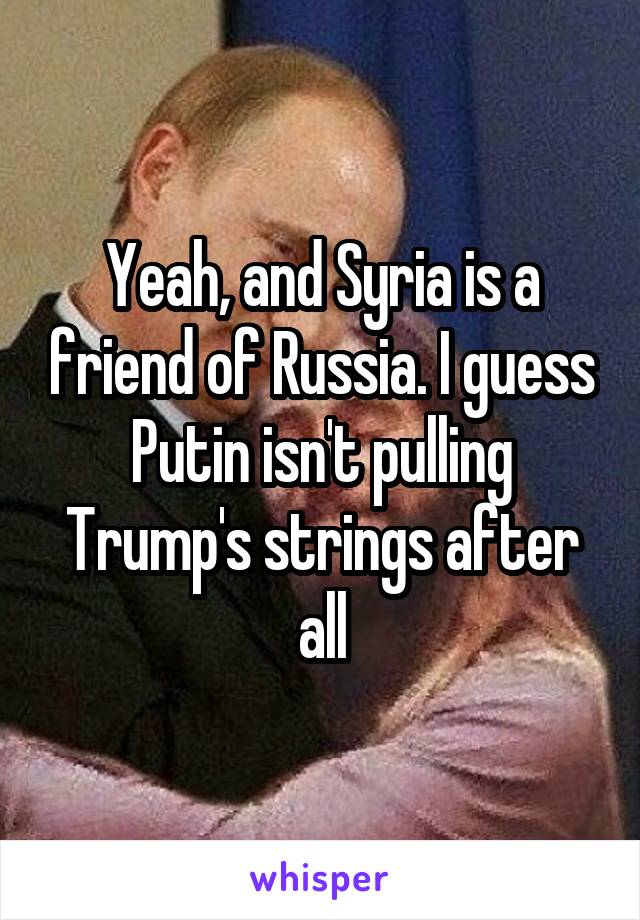 Yeah, and Syria is a friend of Russia. I guess Putin isn't pulling Trump's strings after all