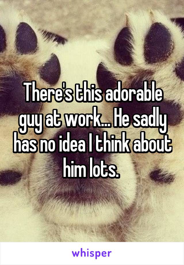 There's this adorable guy at work... He sadly has no idea I think about him lots. 