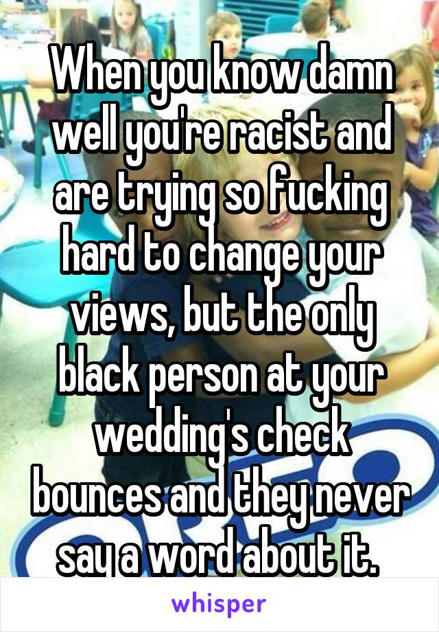 When you know damn well you're racist and are trying so fucking hard to change your views, but the only black person at your wedding's check bounces and they never say a word about it. 