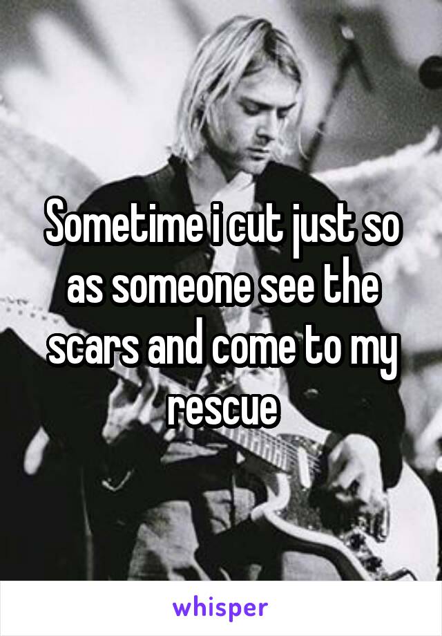 Sometime i cut just so as someone see the scars and come to my rescue