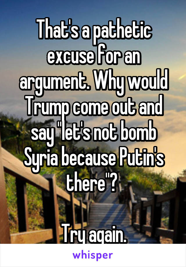 That's a pathetic excuse for an argument. Why would Trump come out and say "let's not bomb Syria because Putin's there"? 

Try again.