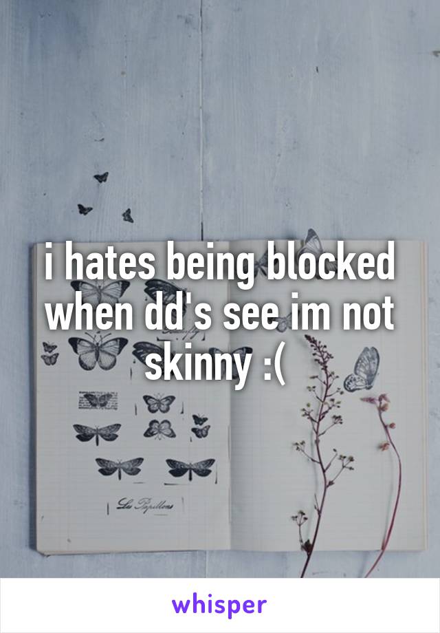 i hates being blocked when dd's see im not skinny :( 