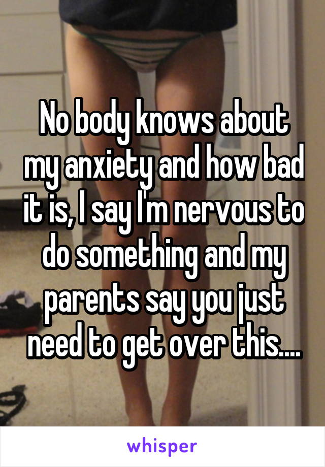 No body knows about my anxiety and how bad it is, I say I'm nervous to do something and my parents say you just need to get over this....