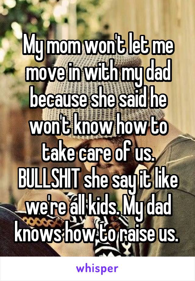 My mom won't let me move in with my dad because she said he won't know how to take care of us. BULLSHIT she say it like we're all kids. My dad knows how to raise us. 